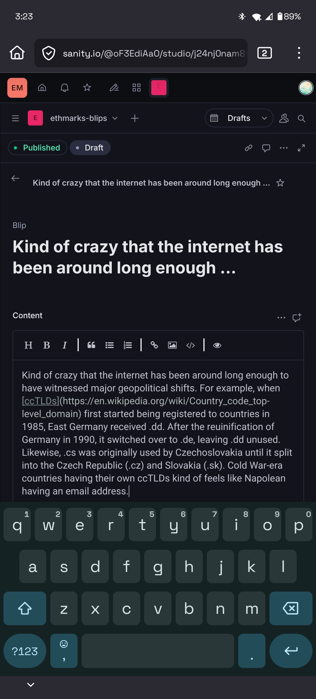 Mobile screenshot of Sanity Studio in a project named ’ethmarks-blips’ with the content “Kind of crazy that the internet has been around long enough to have witnessed major geopolitical shifts. For example, when first started being registered to countries in 1985, East Germany received .dd. After the reuinification of Germany in 1990, it switched over to .de, leaving .dd unused. Likewise, .cs was originally used by Czechoslovakia until it split into the Czech Republic (.cz) and Slovakia (.sk). Cold War-era countries having their own ccTLDs kind of feels like Napolean having an email address.”